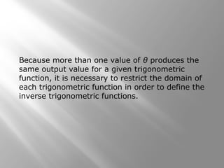 Because more than one value of θ produces the
same output value for a given trigonometric
function, it is necessary to restrict the domain of
each trigonometric function in order to define the
inverse trigonometric functions.
 