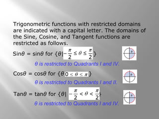 Trigonometric functions with restricted domains
are indicated with a capital letter. The domains of
the Sine, Cosine, and Tangent functions are
restricted as follows.
Sinθ = sinθ for {θ| }
θ is restricted to Quadrants I and IV.
Cosθ = cosθ for {θ| }
θ is restricted to Quadrants I and II.
Tanθ = tanθ for {θ| }
θ is restricted to Quadrants I and IV.
 
