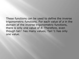 These functions can be used to define the inverse
trigonometric functions. For each value of a in the
domain of the inverse trigonometric functions,
there is only one value of θ. Therefore, even
though tan-1
has many values, Tan-1
1 has only
one value.
 