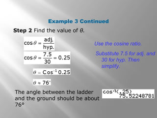 Example 3 Continued
Step 2 Find the value of θ.
Use the cosine ratio.
Substitute 7.5 for adj. and
30 for hyp. Then
simplify.
The angle between the ladder
and the ground should be about
76°
 
