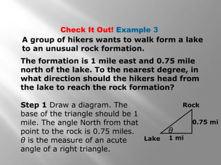 Check It Out! Example 3
A group of hikers wants to walk form a lake
to an unusual rock formation.
The formation is 1 mile east and 0.75 mile
north of the lake. To the nearest degree, in
what direction should the hikers head from
the lake to reach the rock formation?
Step 1 Draw a diagram. The
base of the triangle should be 1
mile. The angle North from that
point to the rock is 0.75 miles.
θ is the measure of an acute
angle of a right triangle.
Lake
θ
Rock
0.75 mi
1 mi
 