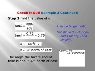 Check It Out! Example 3 Continued
Step 2 Find the value of θ
Use the tangent ratio.
Substitute 0.75 for opp.
and 1 for adj. Then
simplify.
The angle the hikers should
take is about 37° north of east.
 