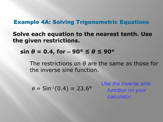 Example 4A: Solving Trigonometric Equations
Solve each equation to the nearest tenth. Use
the given restrictions.
sin θ = 0.4, for – 90° ≤ θ ≤ 90°
The restrictions on θ are the same as those for
the inverse sine function.
θ = Sin-1
(0.4) ≈ 23.6°
Use the inverse sine
function on your
calculator.
 