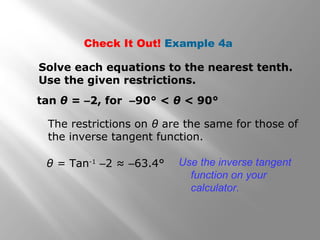 Check It Out! Example 4a
Solve each equations to the nearest tenth.
Use the given restrictions.
tan θ = –2, for –90° < θ < 90°
The restrictions on θ are the same for those of
the inverse tangent function.
θ = Tan-1
–2 ≈ –63.4° Use the inverse tangent
function on your
calculator.
 