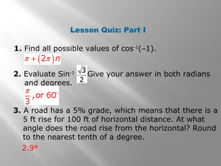 Lesson Quiz: Part I
1. Find all possible values of cos-1
(–1).
2. Evaluate Sin-1
Give your answer in both radians
and degrees.
3. A road has a 5% grade, which means that there is a
5 ft rise for 100 ft of horizontal distance. At what
angle does the road rise from the horizontal? Round
to the nearest tenth of a degree.
2.9°
 