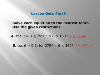Lesson Quiz: Part II
Solve each equation to the nearest tenth.
Use the given restrictions.
4. cos θ = 0.3, for 0° ≤ θ ≤ 180°
5. cos θ = 0.3, for 270° < θ < 360° θ ≈ 287.5°
θ ≈ 72.5°
 
