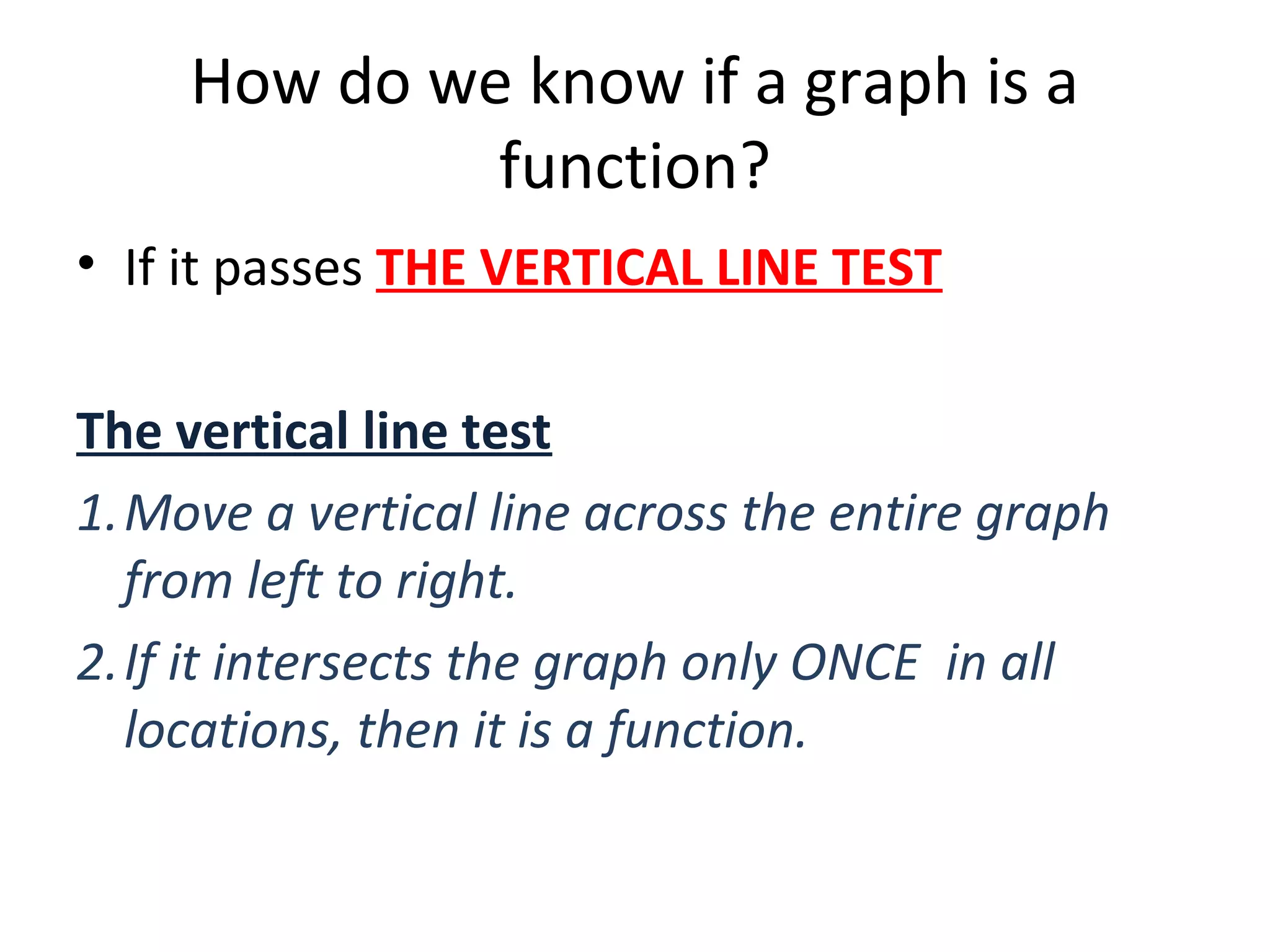 How do we know if a graph is a
function?
• If it passes THE VERTICAL LINE TEST
The vertical line test
1.Move a vertical line across the entire graph
from left to right.
2.If it intersects the graph only ONCE in all
locations, then it is a function.
 