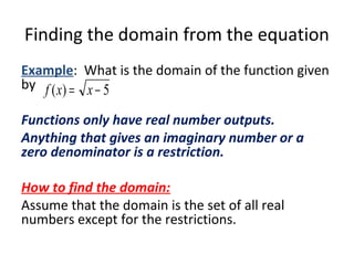 Finding the domain from the equation
Example: What is the domain of the function given
by
Functions only have real number outputs.
Anything that gives an imaginary number or a
zero denominator is a restriction.
How to find the domain:
Assume that the domain is the set of all real
numbers except for the restrictions.
5)( −= xxf