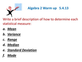Algebra 2 Warm up 5.4.13
Write a brief description of how to determine each
statistical measure:
a. Mean
b. Variance
c. Range
d. Median
e. Standard Deviation
f. Mode
 