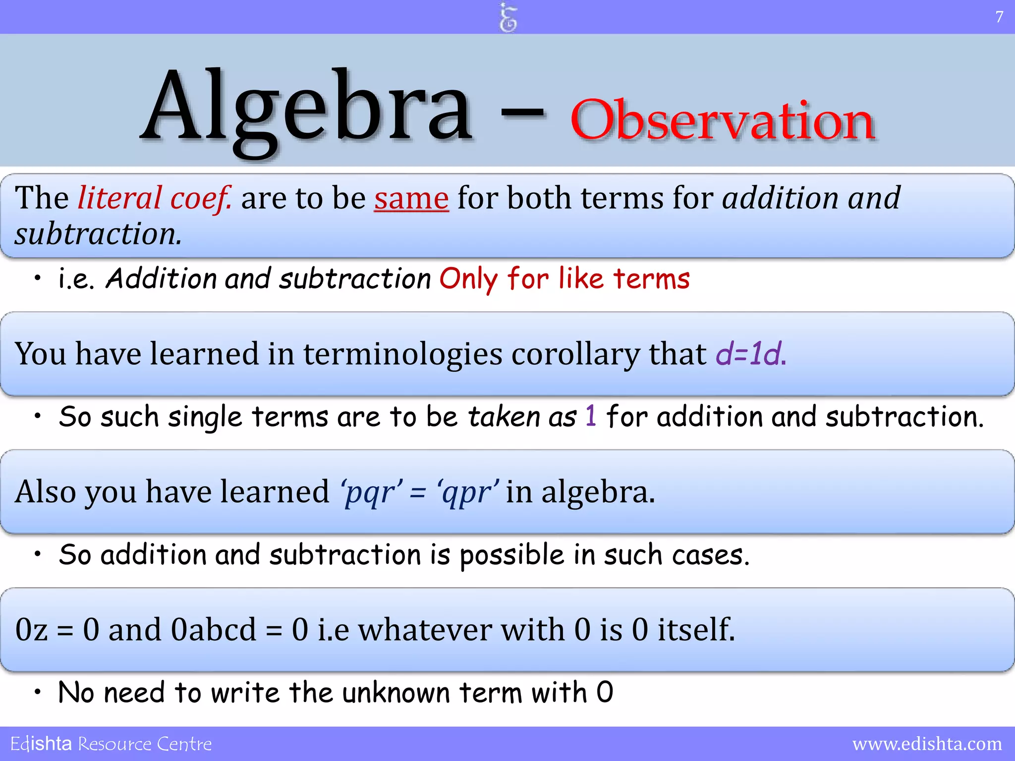 Algebra – Observation 
The literal coef. are to be same for both terms for addition and 
subtraction. 
• i.e. Addition and subtraction Only for like terms 
You have learned in terminologies corollary that d=1d. 
• So such single terms are to be taken as 1 for addition and subtraction. 
Also you have learned ‘pqr’ = ‘qpr’ in algebra. 
• So addition and subtraction is possible in such cases. 
0z = 0 and 0abcd = 0 i.e whatever with 0 is 0 itself. 
• No need to write the unknown term with 0 
7 
Edishta Resource Centre www.edishta.com 
 