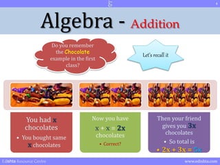 4 
Algebra - Addition 
Do you remember 
the Chocolate 
example in the first 
You had x 
chocolates 
class? 
• You bought same 
x chocolates 
Now you have 
x + x = 2x 
chocolates 
• Correct? 
Let’s recall it 
Then your friend 
gives you 3x 
chocolates 
• So total is 
• 2x + 3x = 5x 
Edishta Resource Centre www.edishta.com 
 