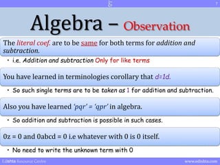 Algebra – Observation 
The literal coef. are to be same for both terms for addition and 
subtraction. 
• i.e. Addition and subtraction Only for like terms 
You have learned in terminologies corollary that d=1d. 
• So such single terms are to be taken as 1 for addition and subtraction. 
Also you have learned ‘pqr’ = ‘qpr’ in algebra. 
• So addition and subtraction is possible in such cases. 
0z = 0 and 0abcd = 0 i.e whatever with 0 is 0 itself. 
• No need to write the unknown term with 0 
7 
Edishta Resource Centre www.edishta.com 
 
