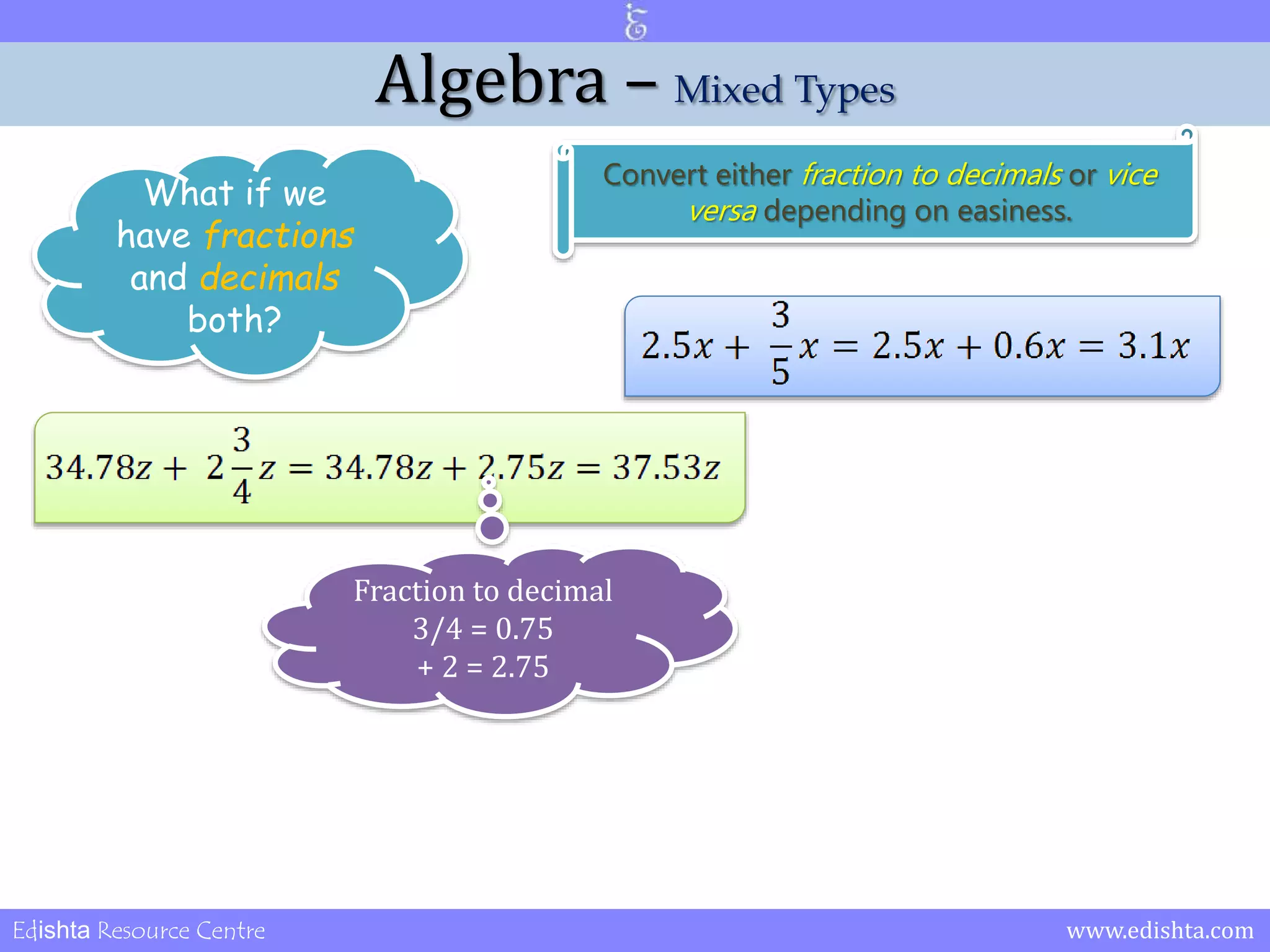 Algebra – Mixed Types 
What if we 
have fractions 
and decimals 
both? 
Convert either fraction to decimals or vice 
versa depending on easiness. 
Fraction to decimal 
3/4 = 0.75 
+ 2 = 2.75 
Edishta Resource Centre www.edishta.com 
 