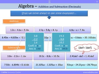 12 
Algebra – Addition and Subtraction (Decimals) 
Shall we move ahead to see some examples?... 
Addition 
1.2x + 4.6x = 5.8x 2.3y + 5.8y = 8.1y 6.8a + a = 7.8a 
3.8 
-2.2 
1.6 
19.3 
- 8.8 
10.5 
8.45m + 4.835m = 13.285m 53.2qp + 32pq = 85.2pq 19.302abc + 0.8abc = 20.102abc 
Coeff. is x so 
Ans. is 1.6x 
Coeff. is c so 
Ans. is 10.5c 
Subtraction (def= 1def) 
3.8x – 2.2x = 1.6x 19.3c - 8.8c = 10.5c 2.41def –def = 1.41def 
7.51k - 6.894k = 0.616k 21.325uv - 1.325uv = 20uv 53xyz – 24.21yxz = 28.79xyz 
Edishta Resource Centre www.edishta.com 
 
