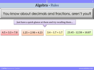 2 
Algebra - Rules 
You know about decimals and fractions, aren’t you? 
Just have a quick glance at them and try recalling them… 
4.5 + 3.3 = 7.8 1.25 + 2.98 = 4.23 3.4 – 1.7 = 1.7 23.45 - 12.58 = 10.87 
Edishta Resource Centre www.edishta.com 
 
