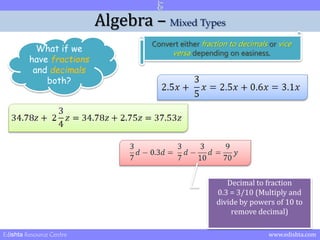 Algebra – Mixed Types 
What if we 
have fractions 
and decimals 
both? 
Convert either fraction to decimals or vice 
versa depending on easiness. 
Decimal to fraction 
0.3 = 3/10 (Multiply and 
divide by powers of 10 to 
remove decimal) 
Edishta Resource Centre www.edishta.com 
 