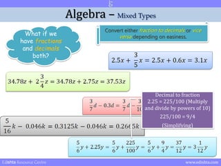 Algebra – Mixed Types 
What if we 
have fractions 
and decimals 
both? 
Convert either fraction to decimals or vice 
versa depending on easiness. 
Decimal to fraction 
2.25 = 225/100 (Multiply 
and divide by powers of 10) 
225/100 = 9/4 
(Simplifying) 
Edishta Resource Centre www.edishta.com 
 