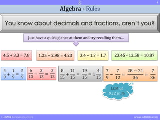 4 
Algebra - Rules 
You know about decimals and fractions, aren’t you? 
Just have a quick glance at them and try recalling them… 
4.5 + 3.3 = 7.8 1.25 + 2.98 = 4.23 3.4 – 1.7 = 1.7 23.45 - 12.58 = 10.87 
LCM of 
9,12 is 36 
Edishta Resource Centre www.edishta.com 
 