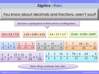 6 
Algebra - Rules 
You know about decimals and fractions, aren’t you? 
Just have a quick glance at them and try recalling them… 
4.5 + 3.3 = 7.8 1.25 + 2.98 = 4.23 3.4 – 1.7 = 1.7 23.45 - 12.58 = 10.87 
Same thing continues here also. 
Edishta Resource Centre www.edishta.com 
 