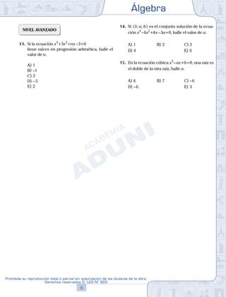 Álgebra
5
Prohibida su reproducción total o parcial sin autorización de los titulares de la obra.
Derechos reservados D. LEG Nº 822
NIVEL AVANZADO
13.	 Si la ecuación x3
+3x2
+nx – 3=0
	 tiene raíces en progresión aritmética, halle el
valor de n.
A)	1	
B)	–1			
C)	3
D)	– 3						
E)	2
14.	 Si {3; a; b} es el conjunto solución de la ecua-
ción x3
 – 6x2
+kx – 3a=0, halle el valor de a.
A)	1	 B)	2				 C)	3
D)	4						 E)	6
15.	 En la ecuación cúbica x3
 – ax+6=0, una raíz es
el doble de la otra raíz, halle a.
A)	6	 B)	7				 C)	– 6
D)	– 6						 E)	3
 