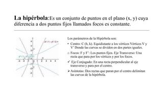La hipérbola:Es un conjunto de puntos en el plano (x, y) cuya
diferencia a dos puntos fijos llamados focos es constante.
Los parámetros de la Hipérbola son:
• Centro: C (h, k). Equidistante a los vértices Vértices V y
V’ Donde las curvas se dividen en dos partes iguales.
o Focos: F y F’: Los puntos fijos. Eje Transverso: Una
recta que para por los vértices y por los focos.
 Eje Conjugado: En una recta perpendicular al eje
transverso y para por el centro.
Asíntotas: Dos rectas que paran por el centro delimitan
las curvas de la hipérbola.
 