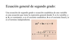 Ecuación general de segundo grado:
Una ecuación de segundo grado o ecuación cuadrática de una variable
es una ecuación que tiene la expresión general donde X es la variable; y
a, b y c constantes, a es el cociente cuadrático, b es el cociente lineal y c
es el termino independiente.
 