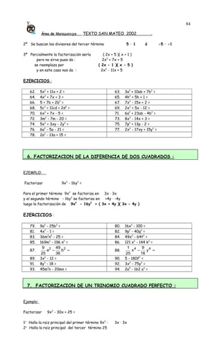 Área de Ματεµατιχα TEXTO SAN MATEO 2002 .
2º Se buscan los divisores del tercer término 5 · 1 ó -5 · -1
3º Parcialmente la factorización sería ( 2x + 5 )( x + 1 )
pero no sirve pues da : 2x2
+ 7x + 5
se reemplaza por ( 2x - 1 )( x - 5 )
y en este caso nos da : 2x2
- 11x + 5
EJERCICIOS :
62. 5x2
+ 11x + 2 = 63. 3a2
+ 10ab + 7b2
=
64. 4x2
+ 7x + 3 = 65. 4h2
+ 5h + 1 =
66. 5 + 7b + 2b2
= 67. 7x2
- 15x + 2 =
68. 5c2
+ 11cd + 2d2
= 69. 2x2
+ 5x - 12 =
70. 6x2
+ 7x - 5 = 71. 6a2
+ 23ab - 4b2
=
72. 3m2
- 7m - 20 = 73. 8x2
- 14x + 3 =
74. 5x2
+ 3xy - 2y2
= 75. 7p2
+ 13p - 2 =
76. 6a2
- 5a - 21 = 77. 2x2
- 17xy + 15y2
=
78. 2a2
- 13a + 15 =
6. FACTORIZACION DE LA DIFERENCIA DE DOS CUADRADOS :
EJEMPLO:
Factorizar 9x2
- 16y2
=
Para el primer término 9x2
se factoriza en 3x · 3x
y el segundo término - 16y2
se factoriza en +4y · -4y
luego la factorización de 9x2
- 16y2
= ( 3x + 4y )( 3x - 4y )
EJERCICIOS :
79. 9a2
- 25b2
= 80. 16x2
- 100 =
81. 4x2
- 1 = 82. 9p2
- 40q2
=
83. 36m2
n2
- 25 = 84. 49x2
- 64t2
=
85. 169m2
- 196 n2
= 86. 121 x2
- 144 k2
=
87. =− 22
b
36
49
a
25
9
88. =− 44
y
16
9
x
25
1
89. 3x2
- 12 = 90. 5 - 180f2
=
91. 8y2
- 18 = 92. 3x2
- 75y2
=
93. 45m3
n - 20mn = 94. 2a5
- 162 a3
=
7. FACTORIZACION DE UN TRINOMIO CUADRADO PERFECTO :
Ejemplo:
Factorizar 9x2
- 30x + 25 =
1° Halla la raiz principal del primer término 9x2
: 3x · 3x
2° Halla la raiz principal del tercer término 25
84
 