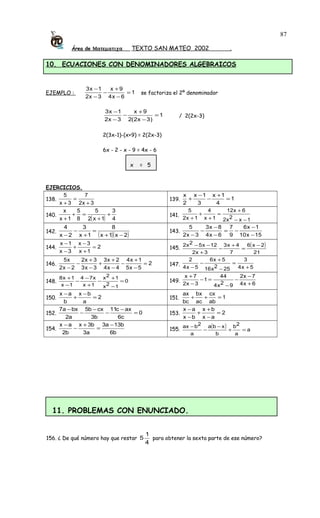 Área de Ματεµατιχα TEXTO SAN MATEO 2002 .
10. ECUACIONES CON DENOMINADORES ALGEBRAICOS
EJEMPLO : 1
6x4
9x
3x2
1x3
=
−
+
−
−
−
se factoriza el 2º denominador
1
)3x2(2
9x
3x2
1x3
=
−
+
−
−
−
/ 2(2x-3)
2(3x-1)-(x+9) = 2(2x-3)
6x - 2 - x - 9 = 4x - 6
x = 5
EJERCICIOS.
138.
3x2
7
3x
5
+
=
+
139. 1
4
1x
3
1x
2
x
=
+
−
−
+
140.
( ) 4
3
1x2
5
8
5
1x
x
+
+
=+
+
141.
1x2x2
6x12
1x
4
1x2
5
−−
+
=
+
+
+
142.
( )( )2x1x
8
1x
3
2x
4
−+
=
+
−
−
143.
15x10
1x6
9
7
6x4
8x3
3x2
5
−
−
−=
−
−
−
−
144. 2
1x
3x
3x
1x
=
+
−
+
−
−
145.
( )
21
2x6
7
4x3
3x2
12x52x2 −
=
+
−
+
−−
146. 2
5x5
1x4
4x4
2x3
3x3
3x2
2x2
x5
=
−
+
−
−
+
+
−
+
−
−
147.
5x4
3
252x16
5x6
5x4
2
+
=
−
+
−
−
148. 0
12x
12x
1x
x74
1x
1x8
=
−
+
−
+
−
−
−
+
149.
6x4
7x2
92x4
44
1
3x2
7x
+
−
−
−
=−
−
+
150. 2
a
bx
b
ax
=
−
+
−
151. 1
ab
cx
ac
bx
bc
ax
=++
152. 0
c6
axc11
b3
cxb5
a2
bxa7
=
−
−
−
−
−
153. 2
ax
bx
bx
ax
=
−
+
+
−
−
154.
b6
b13a3
a3
b3x
b2
ax −
=
+
−
−
155.
( ) a
a
2b
b
xba
a
2bax
=+
−
−
−
11. PROBLEMAS CON ENUNCIADO.
156. ¿ De qué número hay que restar
4
1
5 para obtener la sexta parte de ese número?
87
 