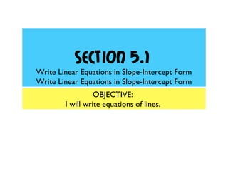Section 5.1
Write Linear Equations in Slope-Intercept Form
Write Linear Equations in Slope-Intercept Form
OBJECTIVE:
I will write equations of lines.
 
