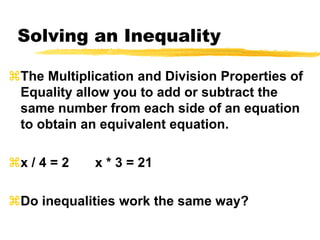 Solving an InequalityThe Multiplication and Division Properties of Equality allow you to add or subtract the same number from each side of an equation to obtain an equivalent equation.x / 4 = 2       x * 3 = 21Do inequalities work the same way?