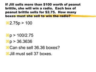 If Jill sells more than $100 worth of peanut brittle, she will win a radio.  Each box of peanut brittle sells for $2.75.  How many boxes must she sell to win the radio?2.75p > 100p > 100/2.75p > 36.3636Can she sell 36.36 boxes?Jill must sell 37 boxes.