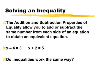 Solving an InequalityThe Addition and Subtraction Properties of Equality allow you to add or subtract the same number from each side of an equation to obtain an equivalent equation.x – 4 = 3      x + 2 = 5      Do inequalities work the same way?