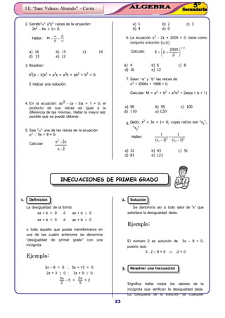 23
I.E. “Juan Velasco Alvarado” - Cavira





M
3
22











2005
E
5
2
5
1 )3x(
1
)3x(
1



INECUACIONES DE PRIMER GRADO
2. Siendo"" y"" raíces de la ecuación:
2x2  6x + 1= 0.
Hallar:
a) 16 b) 15 c) 14
d) 13 e) 12
3. Resolver:
b2(a  b)x2 + a3x + a2b + ab2 + b3 = 0
E indicar una solución.
4. En la ecuación: ax2 - (a - 5)x + 1 = 0, el
producto de sus raíces es igual a la
diferencia de las mismas. Hallar la mayor raíz
posible que se pueda obtener.
5. Sea "" una de las raíces de la ecuación
x2
Calcular:
a) 1 b) 2 c) 3
d) 4 e) 0
6. La ecuación x2
- 2x + 2005 = 0, tiene como
conjunto solución {;}
Calcular:
a) 4 b) 6 c) 8
d) 10 e) 12
7. Sean ‘‘a’’ y ‘‘b’’ las raíces de
x2
+ 2006x + 1996 = 0.
Calcular: M = a2
+ b2
+ a2
b2
+ 2ab(a + b + 1)
a) 90 b) 95 c) 100
d) 110 e) 120
8. Dado: x2
+ 3x + 1= 0; cuyas raíces son "x1
",
"x2
"
Hallar:
a) 32 b) 43 c) 51
d) 83 e) 123
11.. DDeeffiinniicciióónn
La desigualdad de la forma:
ax + b > 0 ó ax + b  0
ax + b < 0 ó ax + b  0
o toda aquella que pueda transformarse en
una de las cuatro anteriores se denomina
“desigualdad de primer grado” con una
incógnita.
EEjjeemmpplloo::
3x – 8 < 0 ; 5x + 13 > 0
2x + 3  0 ; 3x + 9  0
2
x3
- 5 >
5
x2
+ 2
22.. SSoolluucciióónn
Se denomina así a todo valor de “x” que
satisface la desigualdad dada.
EEjjeemmpplloo::
El número 2 es solución de 3x – 8 < 0,
puesto que:
3 . 2 – 8 < 0  -2 < 0
33.. RReessoollvveerr uunnaa IInneeccuuaacciióónn
Significa hallar todos los valores de la
incógnita que verifican la desigualdad dada.
La búsqueda de la solución de cualquier
 