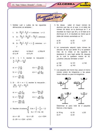 25
I.E. “Juan Velasco Alvarado” - Cavira
1. Señalar cuál o cuáles de las siguientes
afirmaciones es verdadera :
I. Si :
3
x2
5
1x2 


> 1; entonces : x > 2
II. Si :
10
13x3
4
1x5 


>
3
1x5 
; entonces :
x > 1
III. Si :
2
1x
5
1x3 


<
7
x
1  ; entonces : x <
7
a) Sólo I b) Sólo II c) Sólo III
d) I y III e) II y III
2. Si : k < 0, resolver la inecuación :
2
x31
k
x 
 <
k4
2x 
a) x >
k21
k1


d) x <
)k21(3
)k1(2


b) x <
k21
k1


e) x >
)k21(3
k1


c) x >
)k21(3
)k1(2


3. Si : -10 < m < 2, resolver la inecuación :
3
1x
2m
mx 


<
4
3x2 
a) x >
)10m(2
2m


d) x <
10m
)2m(5


b) x >
10m
)2m(5


e) x >
)10m(2
2m


c) x <
)10m(2
)2m(5


4. Resolver el sistema : 0,4x +
3
7
<
3
2
x – 1,2
5x + 17 > 9x - 63
a) x < -20 b) x > -20 c) x > 53/4
d) –20 < x < 53/4 e) N.A.
5. Se desea saber el mayor número de
alumnos que hay en el aula, si al doble del
número de éstos se le disminuye en 7, el
resultado es mayor que 29 y sí al triple se le
disminuye en 5, el resultado es menor que el
doble del número aumentado en 16.
a) 20 b) 22 c) 21
d) 18 e) 19
6. Un comerciante adquirió cierto número de
artículos de los que vendió 70 y le quedaron
más de la mitad; al día siguiente le
devolvieron 6, pero logró vender 36, después
de lo cuál le quedaron menos de 42.
¿Cuántos artículos formaban el lote?
a) 140 b) 141 c) 142
d) 139 e) 143
7. Los paquetes del mismo tipo, pesan el mismo
número entero de kilogramos y las pesas
tienen indicado su peso en kilogramos.
Determinar el peso total de 2 paquetes
blancos y tres negros.
a) 16 kg b) 18 c) 20
d) 21 e) 23
10 3
15
 
