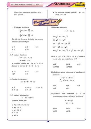 29
I.E. “Juan Velasco Alvarado” - Cavira
Como P > 0 entonces la respuesta es la
Zona positiva.
 Se escribe el intervalo solución : x  <-,
-1/2>  <3, >
1. Al resolver el sistema:
2
1 x2 – 3x +
8
35
> 0
2
1 x2 – 3x +
8
35
< 1
Se pide dar la suma de todos los números
enteros que lo satisfagan.
a) 2 b) 4 c) 6
d) 8 e) 10
15.Al resolver el sistema:
3x2 – 12x – 15  0
-x2 + 4x – 3  0
el conjunto solución es : [a, b]  [c, d].
Calcular el valor de: E = 2a + b – 3c + d
a) –5 b) –3 c) 0
d) 1 e) 8
16.Resolver la inecuación:
x(x - 8) + 8 > 4(1 - x)
a) R b) <0, > c) <-, 0>
d) R – {2} e) R – {4}
17.Al resolver la inecuación:
x2 – 10x + 33 < 0
Podemos afirmar que:
a) No existe solución real
b) x < -33/10
c) x > -33/10
d) x > 0
e) x < 0
18.Resolver el sistema:
1 < -x2 + 4  -2x
a) - 3 < x  1 - 5
b) - 3 < x < 3
c) 1 - 5  x  1 + 5
d) 1 - 5  x < 3
e) - 3 < x  1 - 5 ó 3 < x < 1 + 5
19.Si: m  -x2 + 3x + 12,  x  R. ¿Cuál es el
menor valor que puede tomar “m”?
a) 2 b) 14 c) 12
d) 14,25 e) 12,25
20.¿Cuántos valores enteros de “x” satisfacen el
sistema?
2y + x2 + 4x  2
x2 + 6x + 3 < 3y
a) 5 b) 4 c) 3
d) 2 e) 1
21.¿Cuántos pares ordenados (a, b) de
coordenadas enteras, satisfacen el sistema?
Y < 4x – x2
Y > x2 – 4x
a) 18 b) 17 c) 16
d) 14 e) 15
 