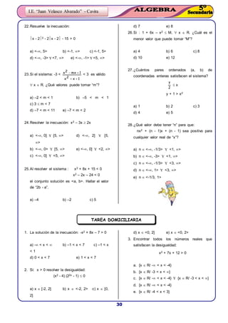 30
I.E. “Juan Velasco Alvarado” - Cavira
22.Resuelve la inecuación:
x - 22 - 2x - 2 - 15 > 0
a) <-, 5> b) <-1, > c) <-1, 5>
d) <-, -3>  <7, > e) <-, -1>  <5, >
23.Si el sistema: -3 <
1x2x
1mx2x

 < 3 es válido
 x  R. ¿Qué valores puede tomar “m”?
a) –2 < m < 1 b) –5 < m < 1
c) 3  m < 7
d) –7 < m < 11 e) –7 < m < 2
24.Resolver la inecuación: x2 – 3x  2x
a) <-, 0]  [5, > d) <-, 2]  [5,
>
b) <-, 0>  [5, > e) <-, 0]  <2, >
c) <-, 0]  <5, >
25.Al resolver el sistema : x2 + 8x + 15 < 0
x2 – 2x – 24 < 0
el conjunto solución es <a, b>. Hallar el valor
de “2b - a”.
a) –4 b) –2 c) 5
d) 7 e) 8
26.Si : 1 + 6x – x2  M,  x  R. ¿Cuál es el
menor valor que puede tomar “M”?
a) 4 b) 6 c) 8
d) 10 e) 12
27.¿Cuántos pares ordenados (a, b) de
coordenadas enteras satisfacen el sistema?
2
y
 x
y + 1 > x2
a) 1 b) 2 c) 3
d) 4 e) 5
28.¿Qué valor debe tener “n” para que:
nx2 + (n - 1)x + (n - 1) sea positivo para
cualquier valor real de “x”?
a) n  <-, -1/3>  <1, >
b) n  <-, -3>  <1, >
c) n  <-, -1/3>  <3, >
d) n  <-, 1>  <3, >
e) n  <-1/3, 1>
1. La solución de la inecuación: -x2 + 8x – 7 > 0
a) - < x <  b) –1 < x < 7 c) –1 < x
< 1
d) 0 < x < 7 e) 1 < x < 7
2. Si: x > 0 resolver la desigualdad:
(x2 - 4) (22x - 1)  0
a) x  [-2, 2] b) x  <-2, 2> c) x  [0,
2]
d) x  <0, 2] e) x  <0, 2>
3. Encontrar todos los números reales que
satisfacen la desigualdad:
x2 + 7x + 12 > 0
a. {x  R/ - < x < -4}
b. {x  R/ -3 < x < }
c. {x  R/ - < x < -4}  {x  R/ -3 < x < }
d. {x  R/ - < x < -4}
e. {x  R/ -4 < x < 3}
TAREA DOMICILIARIA
 