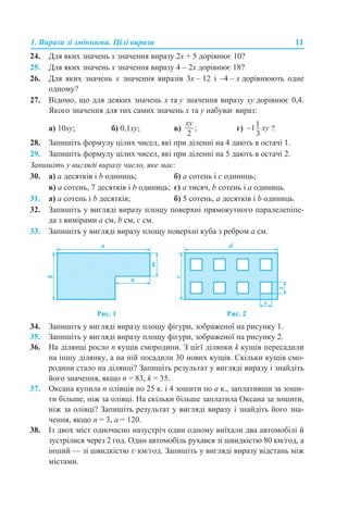 1. Вирази зі змінними. Цілі вирази 11
24. Для яких значень х значення виразу 2х + 5 дорівнює 10?
25. Для яких значень х значення виразу 4 – 2х дорівнює 18?
26. Для яких значень х значення виразів 3х – 12 і –4 – х дорівнюють одне
одному?
27. Відомо, що для деяких значень х та y значення виразу хy дорівнює 0,4.
Якого значення для тих самих значень х та y набуває вираз:
а) 10хy; б) 0,1хy; в) г) ?
28. Запишіть формулу цілих чисел, які при діленні на 4 дають в остачі 1.
29. Запишіть формулу цілих чисел, які при діленні на 5 дають в остачі 2.
Запишіть у вигляді виразу число, яке має:
30. а) а десятків і b одиниць; б) а сотень і с одиниць;
в) а сотень, 7 десятків і b одиниць; г) а тисяч, b сотень і а одиниць.
31. а) а сотень і b десятків; б) 5 сотень, а десятків і b одиниць.
32. Запишіть у вигляді виразу площу поверхні прямокутного паралелепіпе-
да з вимірами а см, b см, c см.
33. Запишіть у вигляді виразу площу поверхні куба з ребром а см.
Рис. 1 Рис. 2
34. Запишіть у вигляді виразу площу фігури, зображеної на рисунку 1.
35. Запишіть у вигляді виразу площу фігури, зображеної на рисунку 2.
36. На ділянці росло n кущів смородини. З цієї ділянки k кущів пересадили
на іншу ділянку, а на ній посадили 30 нових кущів. Скільки кущів смо-
родини стало на ділянці? Запишіть результат у вигляді виразу і знайдіть
його значення, якщо n = 83, k = 35.
37. Оксана купила n олівців по 25 к. і 4 зошити по а к., заплативши за зоши-
ти більше, ніж за олівці. На скільки більше заплатила Оксана за зошити,
ніж за олівці? Запишіть результат у вигляді виразу і знайдіть його зна-
чення, якщо n = 3, а = 120.
38. Із двох міст одночасно назустріч один одному виїхали два автомобілі й
зустрілися через 2 год. Один автомобіль рухався зі швидкістю 80 км/год, а
інший — зі швидкістю v км/год. Запишіть у вигляді виразу відстань між
містами.
 