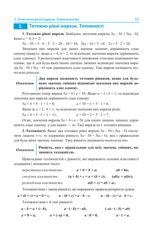 2. Тотожно рівні вирази. Тотожності 13
1. Тотожно рівні вирази. Знайдемо значення виразів 5a – 5b і 5(a – b),
якщо a = 4, b = 2:
5a – 5b = 5 · 4 – 5 · 2 = 20 – 10 = 10; 5(a – b) = 5 · (4 – 2) = 5 · 2 = 10.
Значення цих виразів для даних значень змінних дорівнюють одне
одному (кажуть: якщо a = 4, b = 2, то відповідні значення виразів дорівнюють
одне одному). З розподільної властивості множення стосовно віднімання ви-
пливає, що й для будь-яких інших значень змінних відповідні значення вира-
зів 5a – 5b і 5(a – b) теж дорівнюють одне одному. Такі вирази називають то-
тожно рівними.
Розглянемо тепер вирази 5a + b і a + 5b. Якщо a = 1 і b = 1, то відповідні
значення цих виразів дорівнюють одне одному:
5a + b = 5 · 1 + 1 = 6; a + 5b = 1 + 5 · 1 = 6.
Якщо ж a = 2, b = 1, то відповідні значення цих виразів різні:
5a + b = 5 · 2 + 1 = 11; a + 5b = 2 + 5 · 1 = 7.
Отже, значення виразів 5a + b і a + 5b для одних значень змінних дорів-
нюють одне одному, а для інших — ні. Такі вирази не є тотожно рівними.
2. Тотожності. Якщо два тотожно рівні вирази 5a – 5b і 5(a – b) сполу-
чити знаком «=», то одержимо рівність 5a – 5b = 5(a – b), яка є правильною
для будь-яких значень змінних. Таку рівність називають тотожністю.
Прикладами тотожностей є рівності, які виражають основні властивості
додавання і множення чисел:
Тотожностями є також рівності, які виражають правила розкриття дужок:
Тотожностями є й такі рівності:
Означення
Два вирази називають тотожно рівними, якщо для будь-
яких значень змінних відповідні значення цих виразів до-
рівнюють одне одному.
Означення
Рівність, яка є правильною для всіх значень змінних, на-
зивають тотожністю.
переставна властивість: a + b = b + a; ab = ba;
сполучна властивість: (a + b) + с = a + (b + c); (ab)с = a(bc);
розподільна властивість: a(b + с) = ab + ac.
a + (b + с) = a + b + c, a – (b + с) = a – b – c, a – (b – с) = a – b + c.
a – b = a + (– b), a · (– b) = –ab, (–a) · (– b) = ab;
a + 0 = a, a + (–a) = 0, a · 0 = 0, a · 1 = a.
 