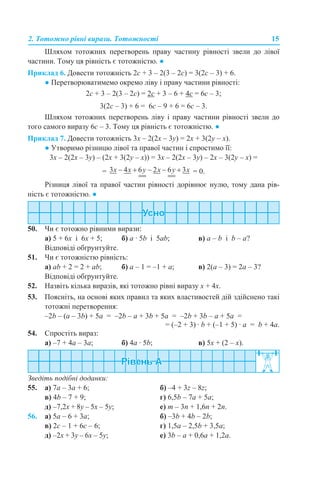 2. Тотожно рівні вирази. Тотожності 15
Шляхом тотожних перетворень праву частину рівності звели до лівої
частини. Тому ця рівність є тотожністю. ●
Приклад 6. Довести тотожність 2с + 3 – 2(3 – 2с) = 3(2с – 3) + 6.
● Перетворюватимемо окремо ліву і праву частини рівності:
2с + 3 – 2(3 – 2с) = 2с + 3 – 6 + 4с = 6с – 3;
3(2с – 3) + 6 = 6с – 9 + 6 = 6с – 3.
Шляхом тотожних перетворень ліву і праву частини рівності звели до
того самого виразу 6с – 3. Тому ця рівність є тотожністю. ●
Приклад 7. Довести тотожність 3х – 2(2х – 3у) = 2х + 3(2у – х).
● Утворимо різницю лівої та правої частин і спростимо її:
3х – 2(2х – 3у) – (2х + 3(2у – х)) = 3х – 2(2х – 3у) – 2х – 3(2у – х) =
= = 0.
Різниця лівої та правої частин рівності дорівнює нулю, тому дана рів-
ність є тотожністю. ●
50. Чи є тотожно рівними вирази:
а) 5 + 6х і 6х + 5; б) а · 5b і 5ab; в) а – b і b – a?
Відповіді обґрунтуйте.
51. Чи є тотожністю рівність:
а) аb + 2 = 2 + ab; б) а – 1 = –1 + а; в) 2(а – 3) = 2а – 3?
Відповіді обґрунтуйте.
52. Назвіть кілька виразів, які тотожно рівні виразу х + 4х.
53. Поясніть, на основі яких правил та яких властивостей дій здійснено такі
тотожні перетворення:
–2b – (а – 3b) + 5a = –2b – а + 3b + 5a = –2b + 3b – а + 5a =
= (–2 + 3) · b + (–1 + 5) · a = b + 4а.
54. Спростіть вираз:
а) –7 + 4а – 3а; б) 4а · 5b; в) 5х + (2 – х).
Зведіть подібні доданки:
55. а) 7а – 3а + 6; б) –4 + 3z – 8z;
в) 4b – 7 + 9; г) 6,5b – 7a + 5a;
д) –7,2x + 8y – 5x – 5y; е) m – 3n + 1,6n + 2n.
56. а) 5а – 6 + 3a; б) –3b + 4b – 2b;
в) 2c – 1 + 6c – 6; г) 1,5a – 2,5b + 3,5a;
д) –2x + 3y – 6x – 5y; е) 3b – a + 0,6a + 1,2a.
 