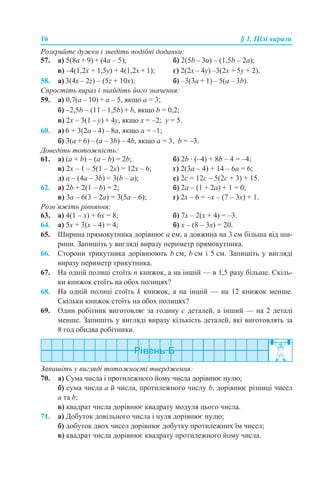 16 § 1. Цілі вирази
Розкрийте дужки і зведіть подібні доданки:
57. а) 5(8a + 9) + (4a – 5); б) 2(5b – 3a) – (1,5b – 2a);
в) –4(1,2x + 1,5y) + 4(1,2х + 1); г) 2(2х – 4y) –3(2х + 5y + 2).
58. а) 3(4х – 2z) – (5z + 10x); б) –3(3a + 1) – 5(a – 3b).
Спростіть вираз і знайдіть його значення:
59. а) 0,7(a – 10) + a – 5, якщо а = 3;
б) –2,5b – (11 – 1,5b) + b, якщо b = 0,2;
в) 2x – 3(1 – y) + 4y, якщо x = –2; y = 5.
60. а) 6 + 3(2a – 4) – 8a, якщо а = –1;
б) 3(a + 6) – (a – 3b) – 4b, якщо а = 3, b = –3.
Доведіть тотожність:
61. а) (a + b) – (a – b) = 2b; б) 2b · (–4) + 8b – 4 = –4;
в) 2х – 1 – 5(1 – 2х) = 12х – 6; г) 2(3а – 4) + 14 – 6а = 6;
д) a – (4а – 3b) = 3(b – a); е) 2с = 12с – 5(2с + 3) + 15.
62. а) 2b + 2(1 – b) = 2; б) 2a – (1 + 2a) + 1 = 0;
в) 3а – 6(3 – 2а) = 3(5а – 6); г) 2х – 6 = –х – (7 – 3х) + 1.
Розв’яжіть рівняння:
63. а) 4(1 – х) + 6х = 8; б) 7х – 2(х + 4) = –3.
64. а) 5х + 3(х – 4) = 4; б) х – (8 – 3х) = 20.
65. Ширина прямокутника дорівнює а см, а довжина на 3 см більша від ши-
рини. Запишіть у вигляді виразу периметр прямокутника.
66. Сторони трикутника дорівнюють b см, b см і 5 см. Запишіть у вигляді
виразу периметр трикутника.
67. На одній полиці стоїть n книжок, а на іншій — в 1,5 разу більше. Скіль-
ки книжок стоїть на обох полицях?
68. На одній полиці стоїть k книжок, а на іншій — на 12 книжок менше.
Скільки книжок стоїть на обох полицях?
69. Один робітник виготовляє за годину с деталей, а інший — на 2 деталі
менше. Запишіть у вигляді виразу кількість деталей, які виготовлять за
8 год обидва робітники.
Запишіть у вигляді тотожності твердження:
70. а) Сума числа і протилежного йому числа дорівнює нулю;
б) сума числа а й числа, протилежного числу b, дорівнює різниці чисел
а та b;
в) квадрат числа дорівнює квадрату модуля цього числа.
71. а) Добуток довільного числа і нуля дорівнює нулю;
б) добуток двох чисел дорівнює добутку протилежних їм чисел;
в) квадрат числа дорівнює квадрату протилежного йому числа.
 