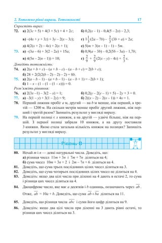 2. Тотожно рівні вирази. Тотожності 17
Спростіть вираз:
72. а) 2(3с + 5) + 4(3 + 5с) + 4 + 2с; б) 0,2(х – 1) – 0,4(5 – 2х) – 2,3;
в) –(4х + y + 3z) + 3y – 2(х – 3z); г) (2a – 7b) – (3b + a) + 2a;
д) 4(2(х + 2) – 4х) + 2(х + 1); е) 5(m + 3(n – 1) – 1) – 5m.
73. а) –(3a – 6) + 3(2 – 2a) + 15a; б) 0,9(a – 3b) – 0,2(5b – 3a) – 1,7b;
в) 4(5n – 2(n – 1)) + 10; г) + (2(х – y) – 4x) + х.
Доведіть тотожність:
74. а) 2(a + b + c) – (a + b – c) – (a – b + c) = 2(b + c);
б) 28 + 2(2(2(b – 2) – 2) – 2) = 8b.
75. а) 2(a – b – 1) – (a + b – 1) – (a – b + 1) = –2(b + 1);
б) 1 – x – (1 – (1 – (1 – x))) = 0.
Розв’яжіть рівняння:
76. а) 2(3х –1) – 3(2 – х) = 1; б) 0,2(у – 2(у – 1) + 5) – 2у + 3 = 0.
77. а) –3(1 – у) + 3(1 – 2у) = 9; б) 2((х – 2) – 2(х – 1)) + 4х = 1.
78. Перший лижник пробіг а м, другий — на b м менше, ніж перший, а тре-
тій — 1200 м. На скільки метрів менше пробіг другий лижник, ніж пер-
ший і третій разом? Запишіть результат у вигляді виразу.
79. На першій полиці є х книжок, а на другій — удвічі більше, ніж на пер-
шій. З першої полиці забрали 10 книжок, а на другу поставили
3 книжки. Якою стала загальна кількість книжок на полицях? Запишіть
результат у вигляді виразу.
80. Нехай m і n — деякі натуральні числа. Доведіть, що:
а) різниця чисел 11m + 3n і 7m + 7n ділиться на 4;
б) сума чисел 10m + 3n + 2 і 2m – 7n + 6 ділиться на 4.
81. Доведіть, що сума трьох послідовних цілих чисел ділиться на 3.
82. Доведіть, що сума чотирьох послідовних цілих чисел не ділиться на 4.
83. Доведіть: якщо два цілі числа при діленні на 4 дають в остачі 2, то сума
і різниця цих чисел діляться на 4.
84. Двоцифрове число, яке має а десятків і b одиниць, позначають через .
Отже, = 10а + b. Доведіть, що сума ділиться на 11.
85. Доведіть, що різниця числа і суми його цифр ділиться на 9.
86. Доведіть: якщо два цілі числа при діленні на 3 дають рівні остачі, то
різниця цих чисел ділиться на 3.
 