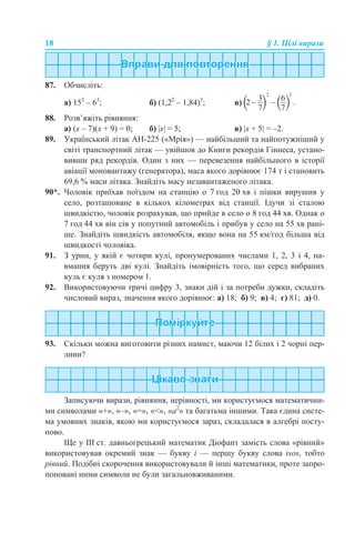 18 § 1. Цілі вирази
87. Обчисліть:
а) 152
– 63
; б) (1,22
– 1,84)3
; в)
88. Розв’яжіть рівняння:
а) (x – 7)(х + 9) = 0; б) |х| = 5; в) |х + 5| = –2.
89. Український літак АН-225 («Мрія») — найбільший та найпотужніший у
світі транспортний літак — увійшов до Книги рекордів Гіннеса, устано-
вивши ряд рекордів. Один з них — перевезення найбільшого в історії
авіації моновантажу (генератора), маса якого дорівнює 174 т і становить
69,6 % маси літака. Знайдіть масу незавантаженого літака.
90*. Чоловік приїхав поїздом на станцію о 7 год 20 хв і пішки вирушив у
село, розташоване в кількох кілометрах від станції. Ідучи зі сталою
швидкістю, чоловік розрахував, що прийде в село о 8 год 44 хв. Однак о
7 год 44 хв він сів у попутний автомобіль і прибув у село на 55 хв рані-
ше. Знайдіть швидкість автомобіля, якщо вона на 55 км/год більша від
швидкості чоловіка.
91. З урни, у якій є чотири кулі, пронумерованих числами 1, 2, 3 і 4, на-
вмання беруть дві кулі. Знайдіть імовірність того, що серед вибраних
куль є куля з номером 1.
92. Використовуючи тричі цифру 3, знаки дій і за потреби дужки, складіть
числовий вираз, значення якого дорівнює: а) 18; б) 9; в) 4; г) 81; д) 0.
93. Скільки можна виготовити різних намист, маючи 12 білих і 2 чорні пер-
лини?
Записуючи вирази, рівняння, нерівності, ми користуємося математични-
ми символами «+», «–», «=», «<», «а2
» та багатьма іншими. Така єдина систе-
ма умовних знаків, якою ми користуємося зараз, складалася в алгебрі посту-
пово.
Ще у ІІІ ст. давньогрецький математик Діофант замість слова «рівний»
використовував окремий знак — букву і — першу букву слова isos, тобто
рівний. Подібні скорочення використовували й інші математики, проте запро-
поновані ними символи не були загальновживаними.
 