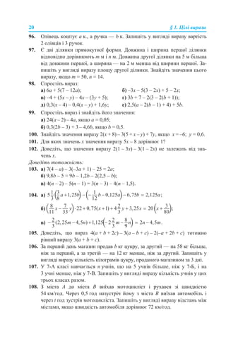 20 § 1. Цілі вирази
96. Олівець коштує а к., а ручка — b к. Запишіть у вигляді виразу вартість
2 олівців і 3 ручок.
97. Є дві ділянки прямокутної форми. Довжина і ширина першої ділянки
відповідно дорівнюють m м і n м. Довжина другої ділянки на 5 м більша
від довжини першої, а ширина — на 2 м менша від ширини першої. За-
пишіть у вигляді виразу площу другої ділянки. Знайдіть значення цього
виразу, якщо m = 50, n = 14.
98. Спростіть вираз:
а) 6а + 5(7 – 12а); б) –3х – 5(3 – 2х) + 5 – 2х;
в) –4 + (5х – y) – 4х – (3у + 5); г) 3b + 7 – 2(3 – 2(b + 1));
д) 0,3(х – 4) – 0,4(х – у) + 1,6у; е) 2,5(а – 2(b – 1) + 4) + 5b.
99. Спростіть вираз і знайдіть його значення:
а) 24(a – 2) – 4a, якщо а = 0,05;
б) 0,3(2b – 3) + 3 – 4,6b, якщо b = 0,5.
100. Знайдіть значення виразу 2(x + 8) – 3(5 + х – y) + 7y, якщо x = –6; y = 0,6.
101. Для яких значень х значення виразу 5х – 8 дорівнює 1?
102. Доведіть, що значення виразу 2(1 – 3х) – 3(1 – 2х) не залежать від зна-
чень х.
Доведіть тотожність:
103. а) 7(4 – а) – 3(–3a + 1) – 25 = 2a;
б) 9,8b – 5 = 9b – 1,2b – 2(2,5 – b);
в) 4(n – 2) – 5(n – 1) = 3(n – 3) – 4(n – 1,5).
104. а)
б)
в)
105. Доведіть, що вираз 4(a + b + 2c) – 3(a – b + c) – 2(–a + 2b + c) тотожно
рівний виразу 3(а + b + c).
106. За перший день магазин продав b кг цукру, за другий — на 58 кг більше,
ніж за перший, а за третій — на 12 кг менше, ніж за другий. Запишіть у
вигляді виразу кількість кілограмів цукру, проданого магазином за 3 дні.
107. У 7-А класі навчається n учнів, що на 5 учнів більше, ніж у 7-Б, і на
3 учні менше, ніж у 7-В. Запишіть у вигляді виразу кількість учнів у цих
трьох класах разом.
108. З міста А до міста В виїхав мотоцикліст і рухався зі швидкістю
54 км/год. Через 0,5 год назустріч йому з міста В виїхав автомобіль і
через t год зустрів мотоцикліста. Запишіть у вигляді виразу відстань між
містами, якщо швидкість автомобіля дорівнює 72 км/год.
 