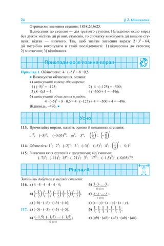 24 § 2. Одночлени
Отримаємо значення степеня: 1838,265625.
Піднесення до степеня — дія третього ступеня. Нагадаємо: якщо вираз
без дужок містить дії різних ступенів, то спочатку виконують дії вищого сту-
пеня, відтак — нижчого. Так, щоб знайти значення виразу 2 · 32
– 64,
дії потрібно виконувати в такій послідовності: 1) піднесення до степеня;
2) множення; 3) віднімання.
Приклад 1. Обчислити: 4 · (–5)3
+ 8 · 0,5.
● Виконуючи обчислення, можна:
а) записувати кожну дію окремо:
1) (–5)3
= –125; 2) 4 · (–125) = –500;
3) 8 · 0,5 = 4; 4) –500 + 4 = –496;
б) записувати обчислення в рядок:
4 · (–5)3
+ 8 · 0,5 = 4 · (–125) + 4 = –500 + 4 = –496.
Відповідь. –496. ●
113. Прочитайте вирази, назвіть основи й показники степенів:
а12
; (–3)4
; (–0,05)20
; m9
; 3m
;
114. Обчисліть: 17
; 24
; (–2)4
; 33
; (–3)3
; (–5)2
; 43
; 0,12
.
115. Значення яких степенів є додатними; від’ємними:
(–7)4
; (–11)3
; 156
; (–21)2
; 33
; 1731
; (–1,5)20
; (–0,05)11
?
Запишіть добуток у вигляді степеня:
116. а) 4 · 4 · 4 · 4 · 4 · 4; б) ;
в) г) ;
д) (–b) · (–b) · (–b) · (–b); е) (х – y) · (х – y) · (х – y).
117. а) (–5) · (–5) · (–5) · (–5); б)
в) ; г) (ab) · (ab) · (ab) · (ab) · (ab).
 