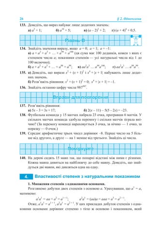 26 § 2. Одночлени
133. Доведіть, що вираз набуває лише додатних значень:
а) а2
+ 1; б) а10
+ 5; в) (а – 2)2
+ 2; г) (а + 4)4
+ 0,5.
134. Знайдіть значення виразу, якщо а = 0; а = 1; а = –1:
а) а + а2
+ а3
+ … + а99
+ а100
(ця сума має 100 доданків, кожен з яких є
степенем числа а; показники степенів — усі натуральні числа від 1 до
100 включно);
б) а + а2
+ а3
+ … + а98
+ а99
; в) аа2
а3
… а99
а100
; г) аа2
а3
… а98
а99
.
135. а) Доведіть, що вирази х2
+ (х + 1)2
і х4
+ |х + 1| набувають лише додат-
них значень.
б) Розв’яжіть рівняння: х2
+ (х + 1)2
= 0; х4
+ |х + 1| = –1.
136. Знайдіть останню цифру числа 987987
.
137. Розв’яжіть рівняння:
а) 5х – 3 = 3х + 17; б) 2(х – 11) – 5(5 – 2х) = –23.
138. Футбольна команда у 15 матчах набрала 23 очка, програвши 6 матчів. У
скількох матчах команда здобула перемогу і скільки матчів зіграла вні-
чию? (За перемогу команді нараховується 3 очка, за нічию — 1 очко, за
поразку — 0 очок.)
139. Середнє арифметичне трьох чисел дорівнює –8. Перше число на 5 біль-
ше від другого, а друге — на 1 менше від третього. Знайдіть ці числа.
140. На дереві сидять 15 мавп так, що попарні відстані між ними є різними.
Кожна мавпа дивиться на найближчу до себе мавпу. Доведіть, що знай-
дуться дві мавпи, які дивляться одна на одну.
1. Множення степенів з однаковими основами.
Розглянемо добутки двох степенів з основою а. Урахувавши, що а1
= а,
матимемо:
а1
а1
= аa = а2
= а1 + 1
; а2
а1
= (аа)a = ааа = а3
= а2 + 1
.
Отже, а1
а1
= а1 + 1
, а2
а1
= а2 + 1
. У цих прикладах добуток степенів з одна-
ковими основами дорівнює степеню з тією ж основою і показником, який
 