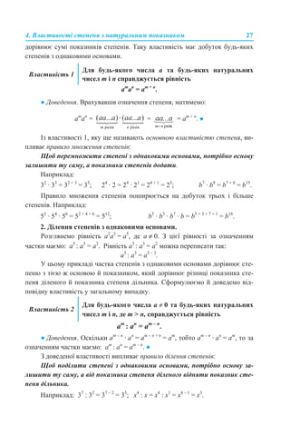 4. Властивості степеня з натуральним показником 27
дорівнює сумі показників степенів. Таку властивість має добуток будь-яких
степенів з однаковими основами.
am
аn
= аm + n
.
● Доведення. Врахувавши означення степеня, матимемо:
am
аn
= = = аm + n
. ●
Із властивості 1, яку ще називають основною властивістю степеня, ви-
пливає правило множення степенів:
Щоб перемножити степені з однаковими основами, потрібно основу
залишити ту саму, а показники степенів додати.
Наприклад:
32
· 33
= 32 + 3
= 35
; 24
· 2 = 24
· 21
= 24 + 1
= 25
; b7
· b8
= b7 + 8
= b15
.
Правило множення степенів поширюється на добуток трьох і більше
степенів. Наприклад:
52
· 54
· 56
= 52 + 4 + 6
= 512
; b5
· b3
· b7
· b = b5 + 3 + 7 + 1
= b16
.
2. Ділення степенів з однаковими основами.
Розглянемо рівність а2
а3
= а5
, де а ≠ 0. З цієї рівності за означенням
частки маємо: а5
: а3
= а2
. Рівність а5
: а3
= а2
можна переписати так:
а5
: а3
= а5 – 3
.
У цьому прикладі частка степенів з однаковими основами дорівнює сте-
пеню з тією ж основою й показником, який дорівнює різниці показника сте-
пеня діленого й показника степеня дільника. Сформулюємо й доведемо від-
повідну властивість у загальному випадку.
аm
: аn
= аm – n
.
● Доведення. Оскільки am – n
· аn
= аm – n + n
= аm
, тобто am – n
· аn
= аm
, то за
означенням частки маємо: аm
: аn
= аm – n
. ●
З доведеної властивості випливає правило ділення степенів:
Щоб поділити степені з однаковими основами, потрібно основу за-
лишити ту саму, а від показника степеня діленого відняти показник сте-
пеня дільника.
Наприклад: 37
: 32
= 37 – 2
= 35
; х4
: х = х4
: х1
= х4 – 1
= х3
.
Властивість 1
Для будь-якого числа а та будь-яких натуральних
чисел m і n справджується рівність
Властивість 2
Для будь-якого числа а ≠ 0 та будь-яких натуральних
чисел m і n, де m > n, справджується рівність
 