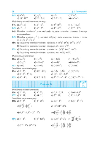 30 § 2. Одночлени
145. a) m3
m6
; б) y7
y5
; в) c5
c; г) b15
b25
;
д) 105
· 1010
; е) 2,5 · 2,53
; є) 2 · 22
· 27
; ж) a2
a4
aa2
.
Подайте у вигляді степеня частку:
146. a) х10
: х3
; б) а15
: а5
; в) 528
: 521
; г) 0,18
: 0,12
.
147. a) с12
: с9
; б) b26
: b8
; в) 417
: 415
; г) 0,710
: 0,74
.
148. Подайте степінь b15
у вигляді добутку двох степенів з основою b чотир-
ма способами.
149. Подайте степінь х12
у вигляді добутку двох степенів, одним з яких
є: х; х2
; х4
; х7
; х9
.
150. а) Подайте у вигляді степеня з основою b: (b3
)3
; (b4
)5
; (b5
)7
; (b25
)4
.
б) Подайте у вигляді степеня з основою ab: a3
b3
; a5
b5
.
151. а) Подайте у вигляді степеня з основою m: (m5
)3
; (m2
)7
; (m5
)4
.
б) Подайте у вигляді степеня з основою mn: m2
n2
; m7
n7
.
Піднесіть до степеня:
152. а) (ab)5
; б) (4c)2
; в) (–2x)3
; г) (–0,1a)2
;
д) (3xy)3
; е) (–2mn)5
; є) (mnk)8
; ж) (4abcd)4
.
153. а) (st)7
; б) (–3b)3
; в) (–2mn)4
; г) (5klm)3
.
Знайдіть значення виразу:
154. а) 58
: 55
; б) 0,29
: 0,27
; в) (–2)7
: (–2)4
; г) (32
)3
: 34
;
д) 87
: 85
– 32
· 3; е) 1,59
: 1,58
– 0,52
.
155. а) 418
: 415
; б) 0,58
: 0,56
; в) 35
: 32
+ 46
: 44
; г) (102
)2
– 56
: 53
.
Подайте у вигляді степеня:
156. а) 24
· 16; б) 37
: 27; в) 0,54
· 0,25; г) 0,001 · 0,15
.
157. а) 93
· 81; б) 64 · 23
; в) 310
: 81; г) 1,21 · 1,14
.
Знайдіть значення виразу:
158. а) 24
· 54
; б) 43
· 253
; в) 0,56
· 26
; г) 1,255
· 25
· 45
;
д) е) 163
: (412
: 84
);
є) (0,518
: 0,56
) · (216
: 24
); ж)
159. а) 53
· 23
; б) 82
· 1252
; в) 0,259
· 29
· 29
; г)
д) (278
: 95
) : (94
· 32
); е)
 
