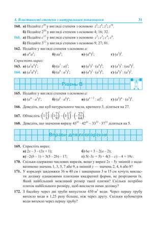4. Властивості степеня з натуральним показником 31
160. а) Подайте z20
у вигляді степеня з основою z2
; z4
; z5
; z10
.
б) Подайте 220
у вигляді степеня з основою 4; 16; 32.
161. а) Подайте c12
у вигляді степеня з основою с2
; с3
; с4
; с6
.
б) Подайте 312
у вигляді степеня з основою 9; 27; 81.
162. Подайте у вигляді степеня з основою а:
a) am
a2
; б) aak
; в) (am
)2
; г) (a3
)k
.
Спростіть вираз:
163. а) (а3
a4
)5
; б) (a7
: а)3
; в) (а2
)3
· (а4
)4
; г) (а5
)5
: (аа4
)2
.
164. a) (a5
a6
)2
; б) (a8
: a5
)5
; в) (a4
)2
· (a2
)4
; г) (a6
)3
: (a3
)2
.
165. Подайте у вигляді степеня з основою а:
а) (am
· a3
)n
; б) (ak
· ak
)n
; в) (an + 2
: a)k
; г) (a2
)m
· (a3
)k
.
166. Доведіть, що куб натурального числа, кратного 3, ділиться на 27.
167. Обчисліть:
168. Доведіть, що значення виразу 4343
· 4243
– 3333
· 3733
ділиться на 5.
169. Спростіть вираз:
а) 2х – 3 – (3х + 1); б) 6а + 3 – 2(а – 2);
в) –2(b – 1) + 3(5 – 2b) – 17; г) 5(–3c + 5) + 4(3 – c) – 4 + 19c.
170. Скільки одержимо числових виразів, якщо у виразі 2х – 5у змінній х нада-
ватимемо значень 1, 3, 5, 7 або 9, а змінній у — значень 2, 4, 6 або 8?
171. У коридорі завдовжки 36 м 40 см і завширшки 3 м 15 см хочуть виклас-
ти долівку однаковими плитками квадратної форми, не розрізаючи їх.
Який найбільший можливий розмір такої плитки? Скільки потрібно
плиток найбільшого розміру, щоб викласти ними долівку?
172. З басейну через дві труби випустили 450 м3
води. Через першу трубу
витекло води в 1,25 разу більше, ніж через другу. Скільки кубометрів
води витекло через першу трубу?
 
