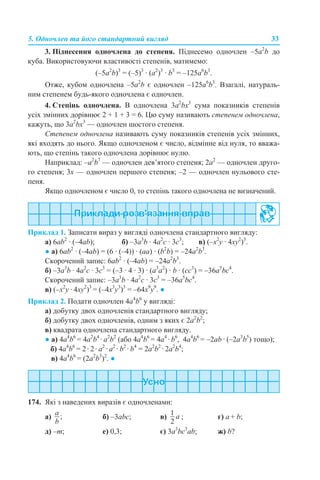 5. Одночлен та його стандартний вигляд 33
3. Піднесення одночлена до степеня. Піднесемо одночлен –5а2
b до
куба. Використовуючи властивості степенів, матимемо:
(–5а2
b)3
= (–5)3
· (а2
)3
· b3
= –125а6
b3
.
Отже, кубом одночлена –5а2
b є одночлен –125а6
b3
. Взагалі, натураль-
ним степенем будь-якого одночлена є одночлен.
4. Степінь одночлена. В одночлена 3а2
bх3
сума показників степенів
усіх змінних дорівнює 2 + 1 + 3 = 6. Цю суму називають степенем одночлена,
кажуть, що 3а2
bх3
— одночлен шостого степеня.
Степенем одночлена називають суму показників степенів усіх змінних,
які входять до нього. Якщо одночленом є число, відмінне від нуля, то вважа-
ють, що степінь такого одночлена дорівнює нулю.
Наприклад: –а2
b7
— одночлен дев’ятого степеня; 2а2
— одночлен друго-
го степеня; 3х — одночлен першого степеня; –2 — одночлен нульового сте-
пеня.
Якщо одночленом є число 0, то степінь такого одночлена не визначений.
Приклад 1. Записати вираз у вигляді одночлена стандартного вигляду:
а) 6аb2
· (–4аb); б) –3а3
b · 4а2
с · 3с3
; в) (–x2
y · 4xy2
)3
.
● а) 6аb2
· (–4аb) = (6 · (–4)) · (аа) · (b2
b) = –24а2
b3
.
Скорочений запис: 6аb2
· (–4аb) = –24а2
b3
.
б) –3а3
b · 4а2
с · 3с3
= (–3 · 4 · 3) · (а3
а2
) · b · (сс3
) = –36а5
bс4
.
Скорочений запис: –3а3
b · 4а2
с · 3с3
= –36а5
bс4
.
в) (–x2
y · 4xy2
)3
= (–4x3
y3
)3
= –64x9
y9
. ●
Приклад 2. Подати одночлен 4a4
b6
у вигляді:
а) добутку двох одночленів стандартного вигляду;
б) добутку двох одночленів, одним з яких є 2a2
b2
;
в) квадрата одночлена стандартного вигляду.
● а) 4a4
b6
= 4a2
b4
· a2
b2
(або 4a4
b6
= 4a4
· b6
, 4a4
b6
= –2ab · (–2a3
b5
) тощо);
б) 4a4
b6
= 2· 2· a2
· a2
· b2
· b4
= 2а2
b2
· 2а2
b4
;
в) 4a4
b6
= (2a2
b3
)2
. ●
174. Які з наведених виразів є одночленами:
a) б) –3abc; в) ; г) а + b;
д) –m; е) 0,3; є) 3a3
bc3
ab; ж) b?
 