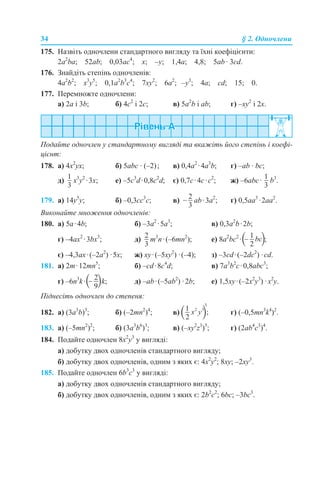 34 § 2. Одночлени
175. Назвіть одночлени стандартного вигляду та їхні коефіцієнти:
2a2
ba; 52аb; 0,03ас4
; x; –y; 1,4a; 4,8; 5ab · 3cd.
176. Знайдіть степінь одночленів:
4a2
b2
; x3
y5
; 0,1a2
b3
с4
; 7xy2
; 6a2
; –y3
; 4a; cd; 15; 0.
177. Перемножте одночлени:
a) 2a і 3b; б) 4с2
і 2с; в) 5a2
b і ab; г) –хy2
і 2x.
Подайте одночлен у стандартному вигляді та вкажіть його степінь і коефі-
цієнт:
178. a) 4x2
yx; б) 5abc · (–2); в) 0,4а2
·4а3
b; г) –ab · bc;
д) x3
y2
·3x; е) –5c3
d·0,8c2
d; є) 0,7c·4с·с2
; ж) –6аbс· b3
.
179. a) 14y5
y; б) –0,3cc3
c; в) аb·3а2
; г) 0,5aa3
·2aa2
.
Виконайте множення одночленів:
180. а) 5a·4b; б) –3а2
·5а3
; в) 0,3а2
b·2b;
г) –4ax2
·3bx3
; д) m3
n·(–6mn2
); е) 8а2
bc2
· ;
є) –4,3ax·(–2a2
) ·5x; ж) xy·(–5xy2
) ·(–4); з) –3cd·(–2dc2
) ·cd.
181. а) 2m·12mn5
; б) –cd·8c4
d; в) 7a3
b2
c·0,8abc3
;
г) –6n3
k· k; д) –ab·(–5ab2
) ·2b; е) 1,5xy·(–2x2
y3
) ·x2
y.
Піднесіть одночлен до степеня:
182. а) (3a3
b)3
; б) (–2mn2
)4
; в) г) (–0,5mn3
k4
)2
.
183. а) (–5mn2
)2
; б) (3a3
b6
)3
; в) (–xy2
z3
)5
; г) (2ab4
c3
)4
.
184. Подайте одночлен 8х2
у3
у вигляді:
а) добутку двох одночленів стандартного вигляду;
б) добутку двох одночленів, одним з яких є: 4х2
у2
; 8ху; –2ху3
.
185. Подайте одночлен 6b3
c3
у вигляді:
а) добутку двох одночленів стандартного вигляду;
б) добутку двох одночленів, одним з яких є: 2b2
c2
; 6bc; –3bc3
.
 